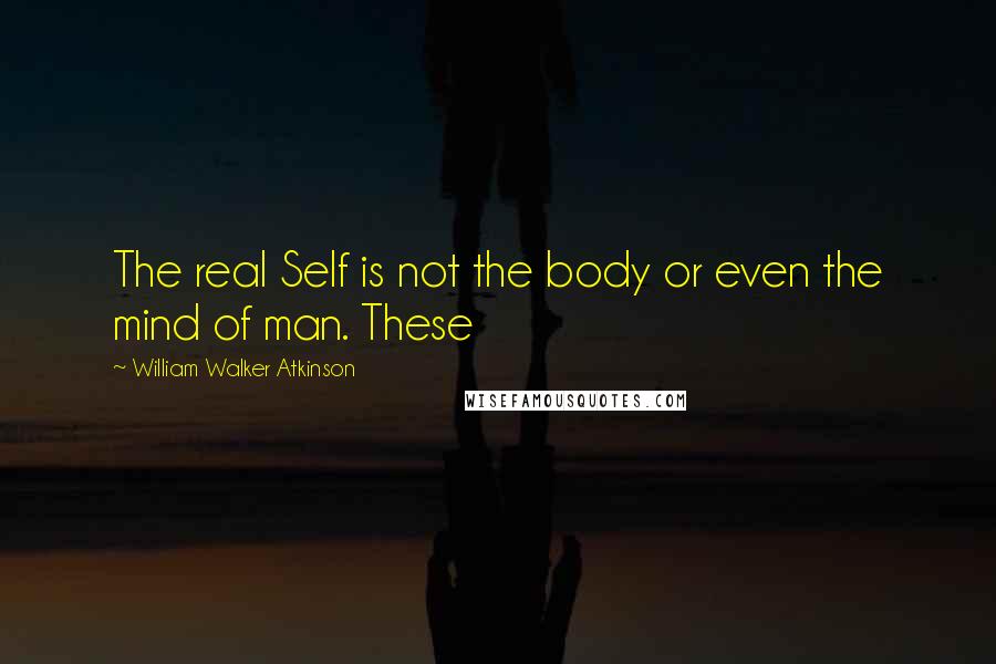 William Walker Atkinson Quotes: The real Self is not the body or even the mind of man. These