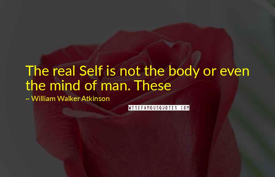 William Walker Atkinson Quotes: The real Self is not the body or even the mind of man. These