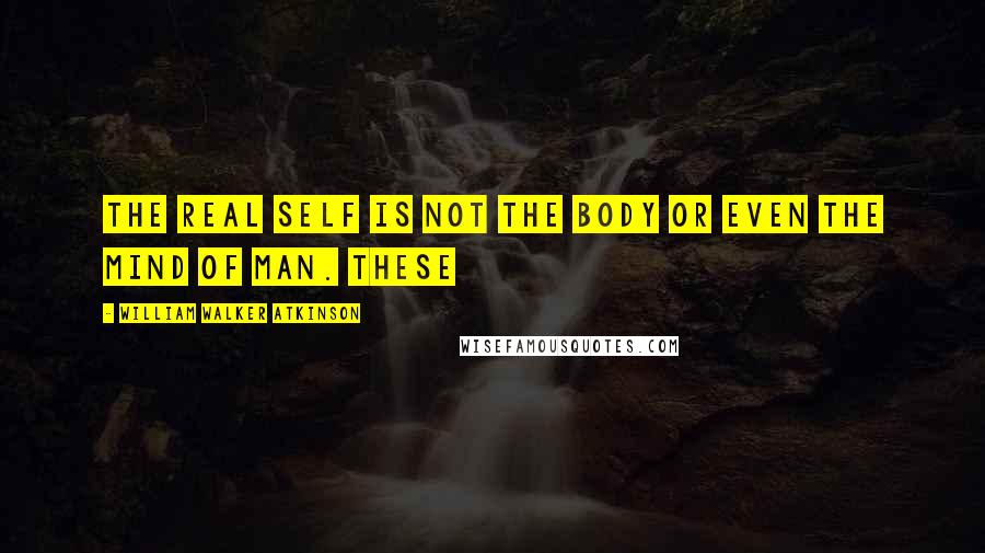 William Walker Atkinson Quotes: The real Self is not the body or even the mind of man. These