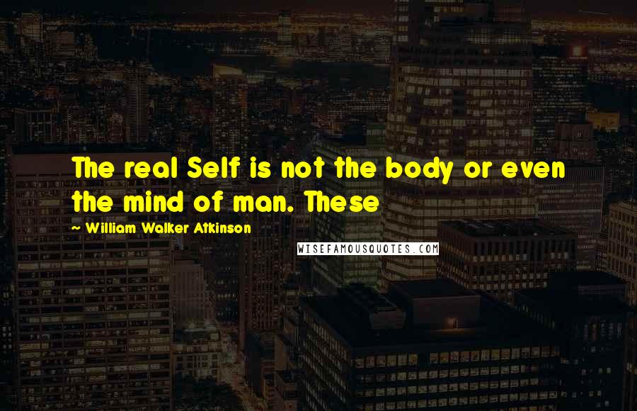 William Walker Atkinson Quotes: The real Self is not the body or even the mind of man. These