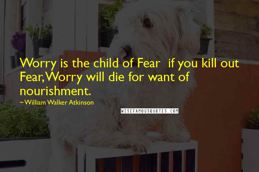 William Walker Atkinson Quotes: Worry is the child of Fear  if you kill out Fear, Worry will die for want of nourishment.