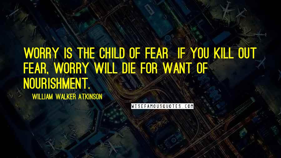 William Walker Atkinson Quotes: Worry is the child of Fear  if you kill out Fear, Worry will die for want of nourishment.