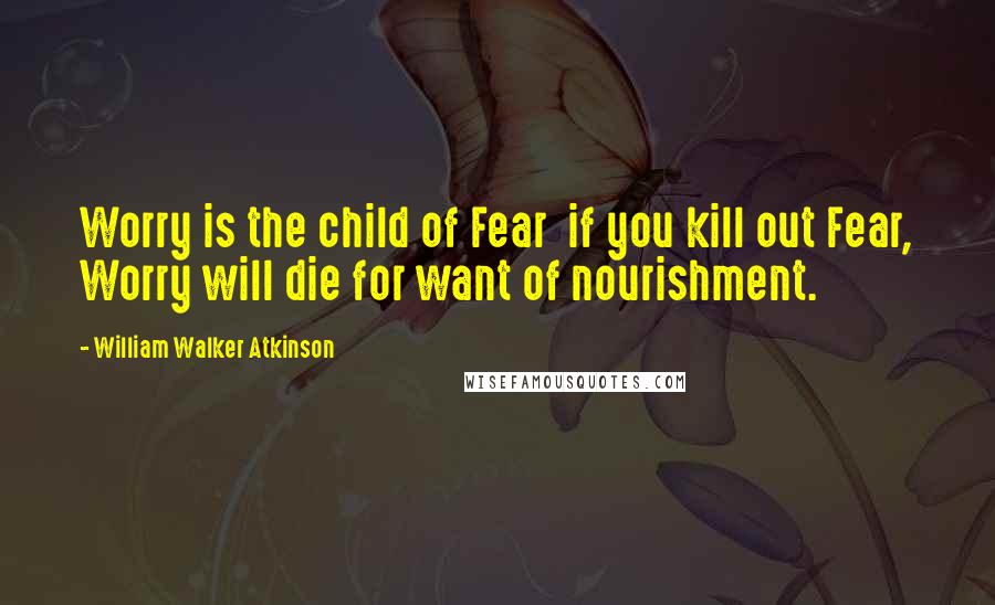 William Walker Atkinson Quotes: Worry is the child of Fear  if you kill out Fear, Worry will die for want of nourishment.