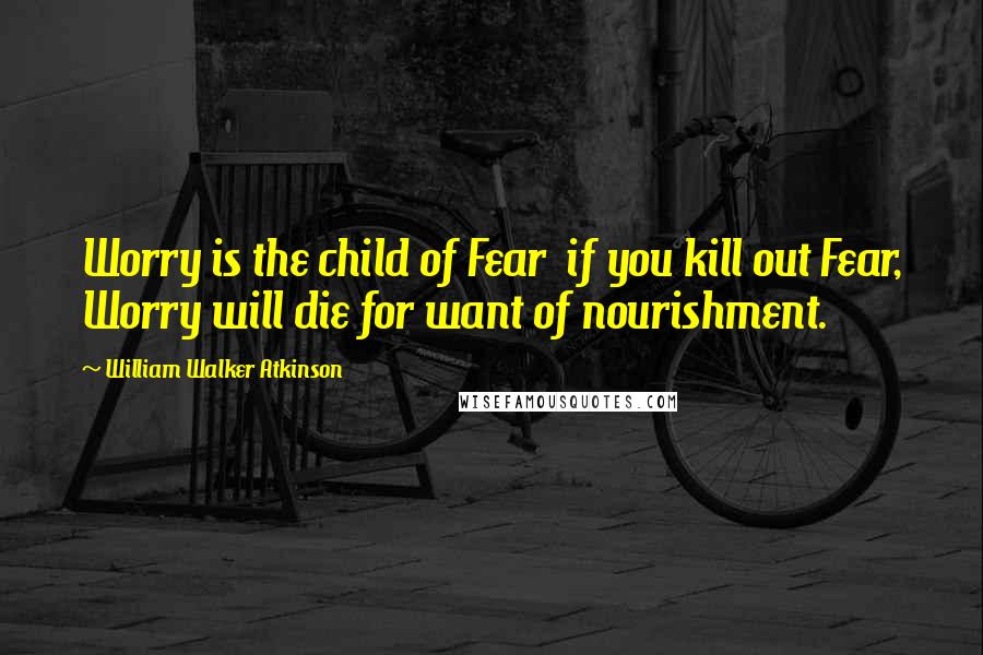 William Walker Atkinson Quotes: Worry is the child of Fear  if you kill out Fear, Worry will die for want of nourishment.