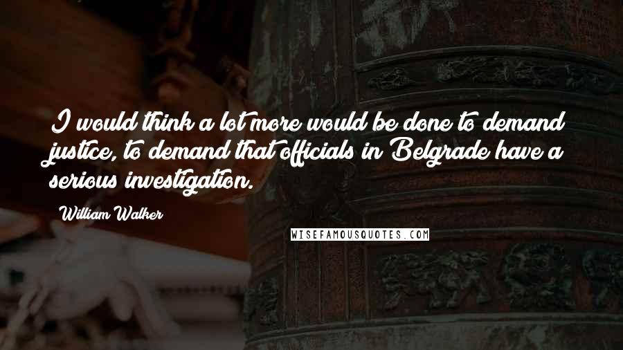 William Walker Quotes: I would think a lot more would be done to demand justice, to demand that officials in Belgrade have a serious investigation.