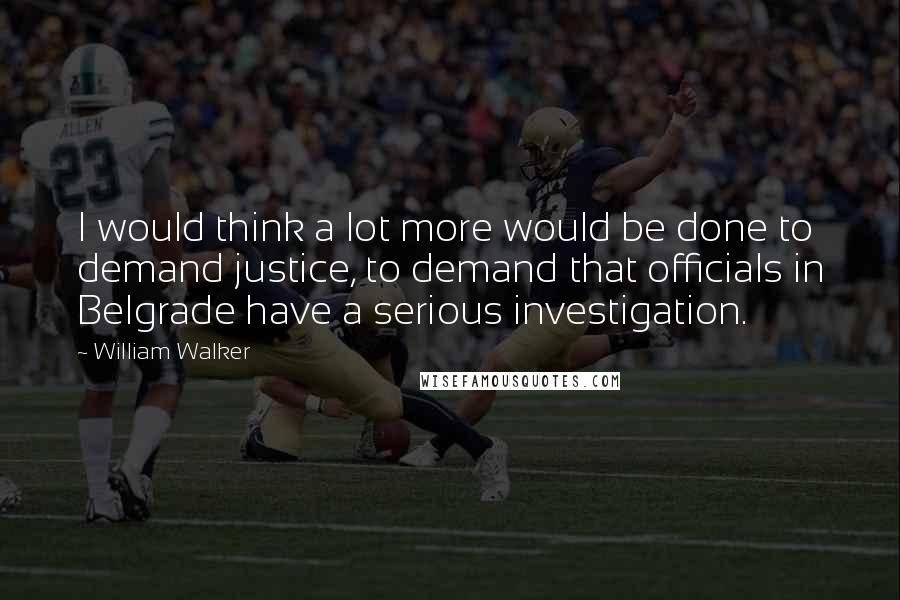 William Walker Quotes: I would think a lot more would be done to demand justice, to demand that officials in Belgrade have a serious investigation.