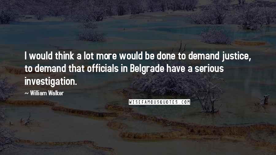 William Walker Quotes: I would think a lot more would be done to demand justice, to demand that officials in Belgrade have a serious investigation.