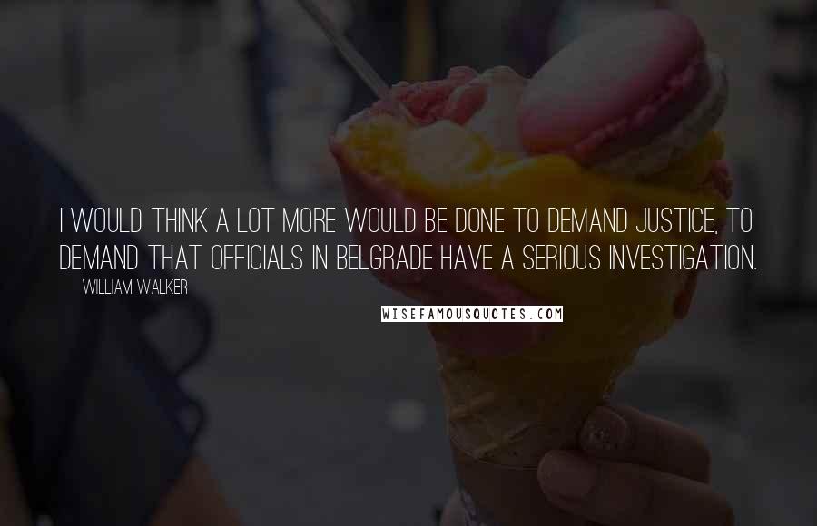 William Walker Quotes: I would think a lot more would be done to demand justice, to demand that officials in Belgrade have a serious investigation.