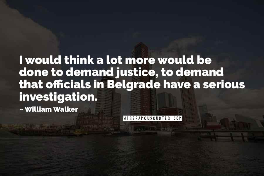 William Walker Quotes: I would think a lot more would be done to demand justice, to demand that officials in Belgrade have a serious investigation.