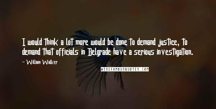 William Walker Quotes: I would think a lot more would be done to demand justice, to demand that officials in Belgrade have a serious investigation.