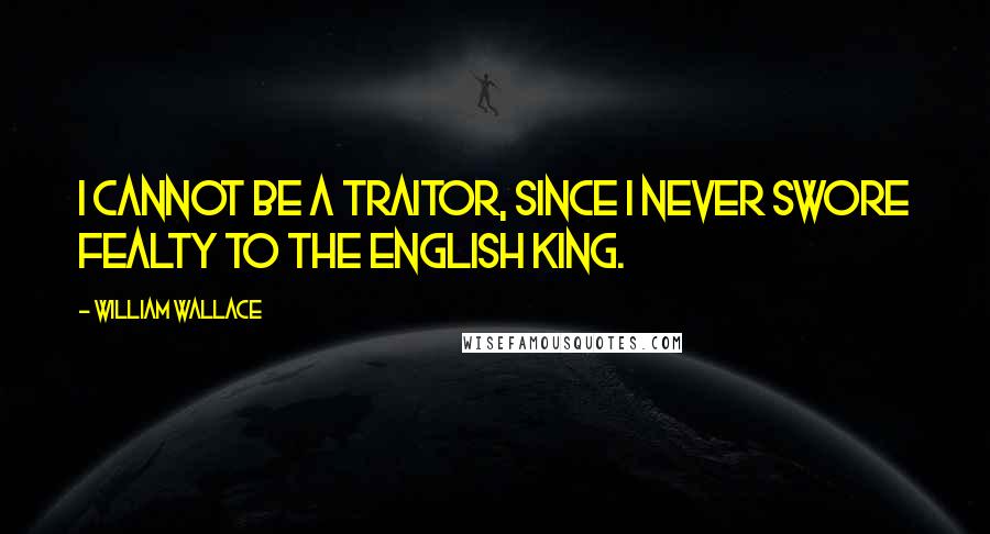 William Wallace Quotes: I cannot be a traitor, since I never swore fealty to the English king.