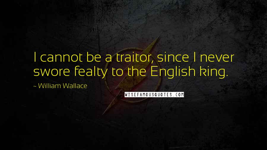 William Wallace Quotes: I cannot be a traitor, since I never swore fealty to the English king.