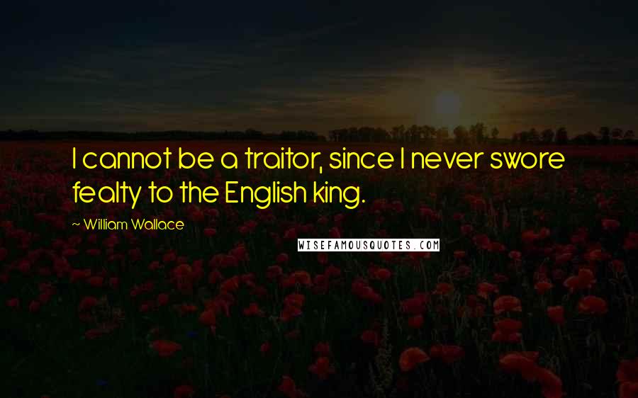 William Wallace Quotes: I cannot be a traitor, since I never swore fealty to the English king.