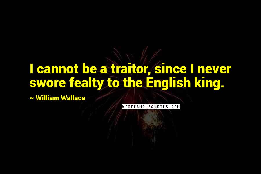 William Wallace Quotes: I cannot be a traitor, since I never swore fealty to the English king.