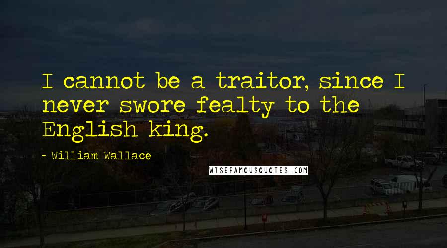 William Wallace Quotes: I cannot be a traitor, since I never swore fealty to the English king.