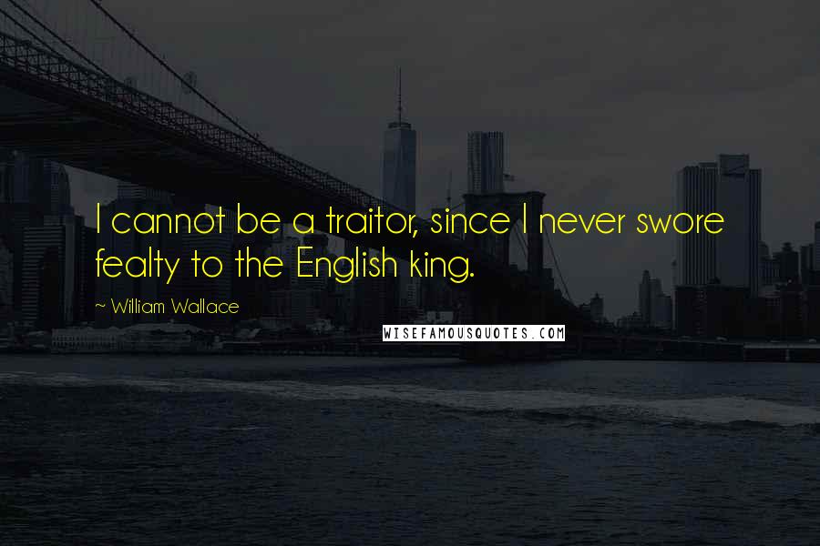 William Wallace Quotes: I cannot be a traitor, since I never swore fealty to the English king.