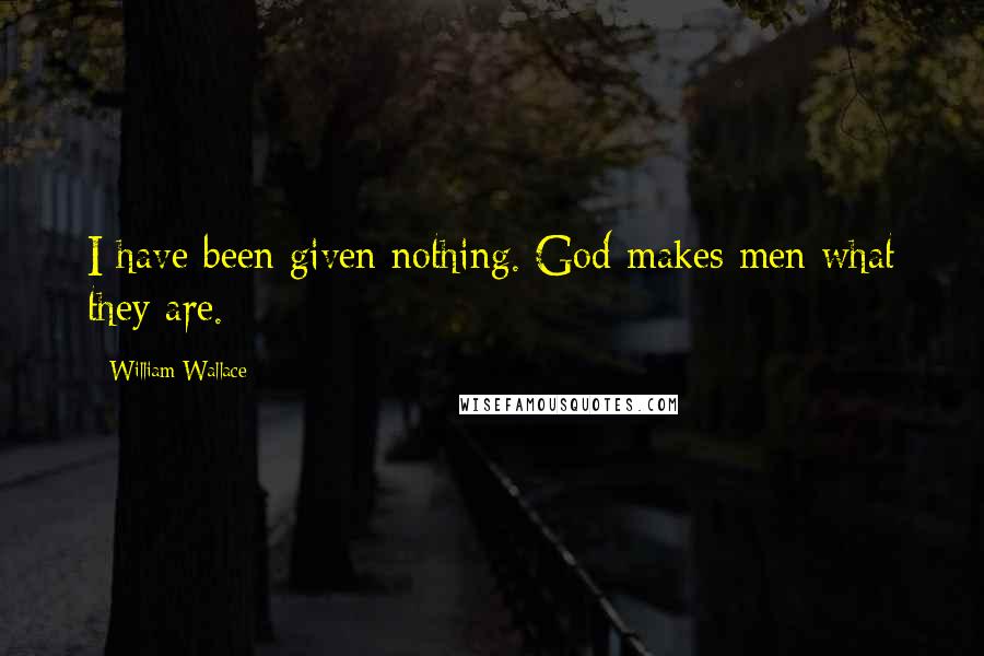William Wallace Quotes: I have been given nothing. God makes men what they are.