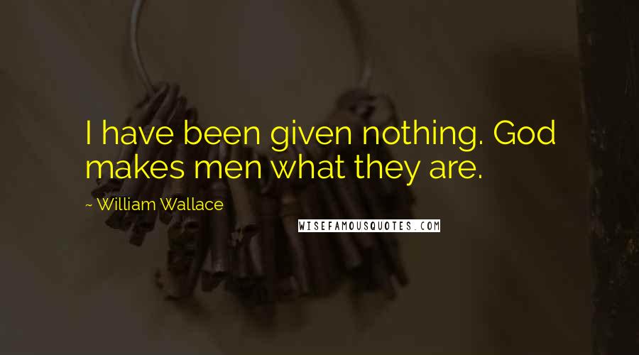 William Wallace Quotes: I have been given nothing. God makes men what they are.