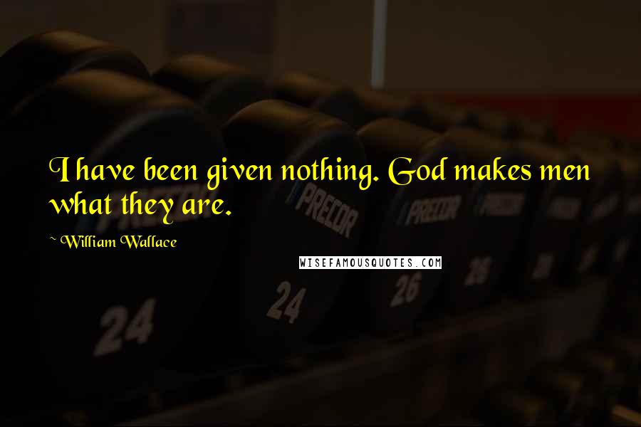 William Wallace Quotes: I have been given nothing. God makes men what they are.