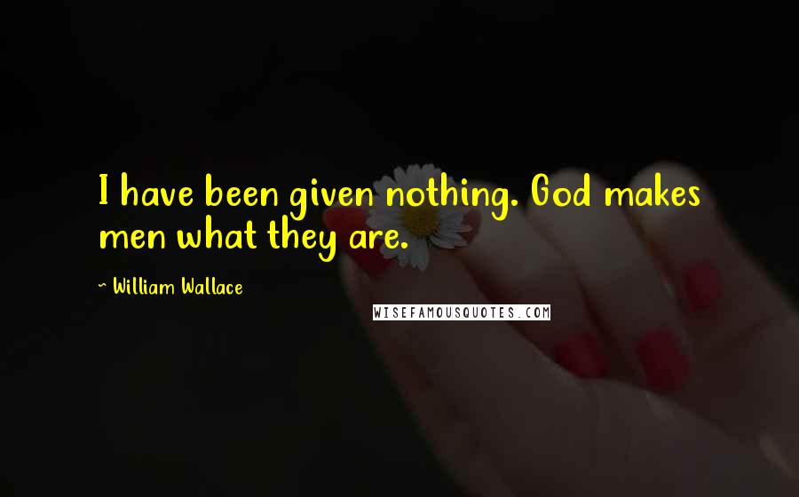 William Wallace Quotes: I have been given nothing. God makes men what they are.