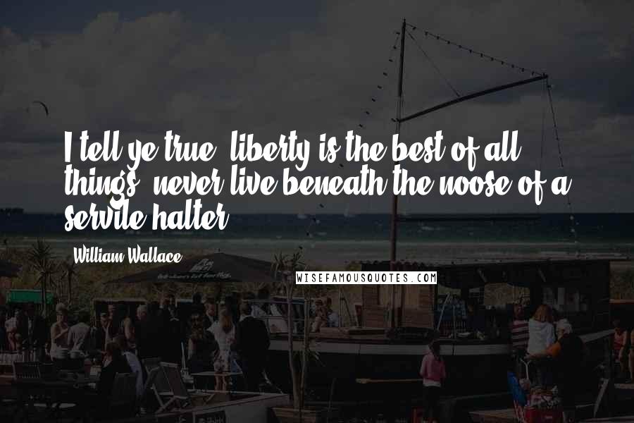 William Wallace Quotes: I tell ye true, liberty is the best of all things; never live beneath the noose of a servile halter.