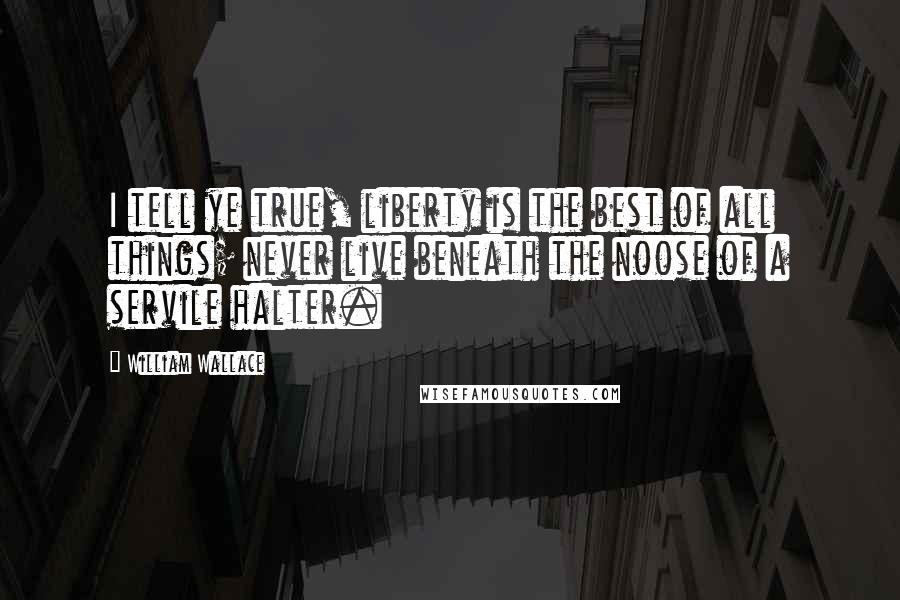 William Wallace Quotes: I tell ye true, liberty is the best of all things; never live beneath the noose of a servile halter.