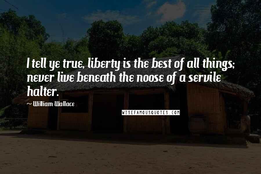 William Wallace Quotes: I tell ye true, liberty is the best of all things; never live beneath the noose of a servile halter.