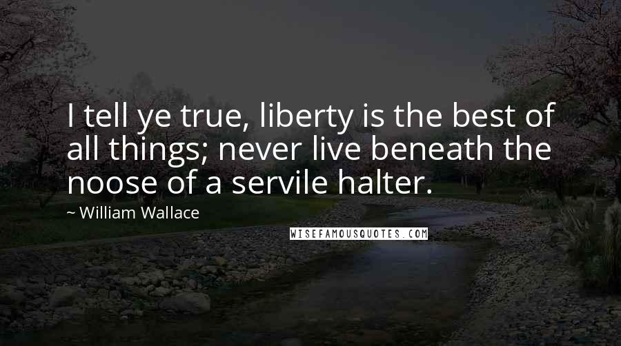 William Wallace Quotes: I tell ye true, liberty is the best of all things; never live beneath the noose of a servile halter.