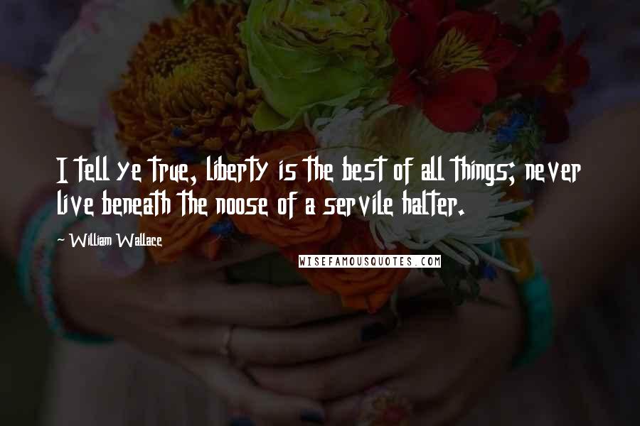 William Wallace Quotes: I tell ye true, liberty is the best of all things; never live beneath the noose of a servile halter.