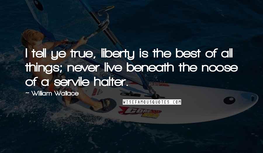 William Wallace Quotes: I tell ye true, liberty is the best of all things; never live beneath the noose of a servile halter.