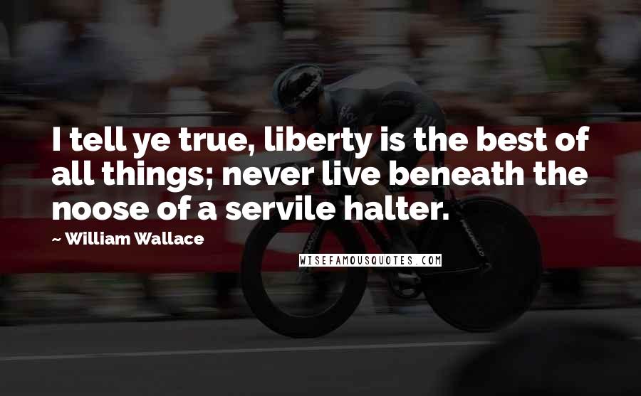 William Wallace Quotes: I tell ye true, liberty is the best of all things; never live beneath the noose of a servile halter.