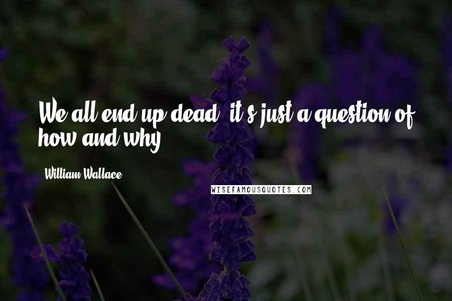 William Wallace Quotes: We all end up dead, it's just a question of how and why.