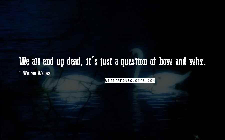 William Wallace Quotes: We all end up dead, it's just a question of how and why.