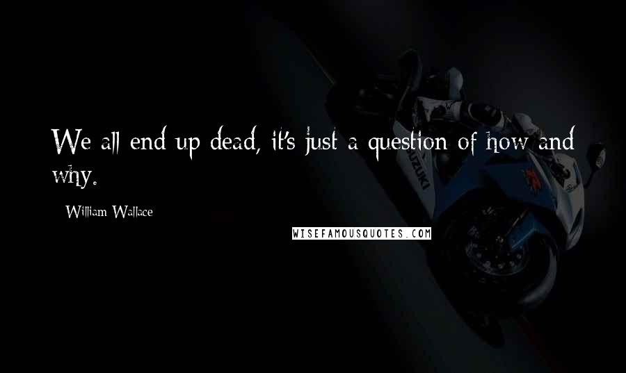 William Wallace Quotes: We all end up dead, it's just a question of how and why.