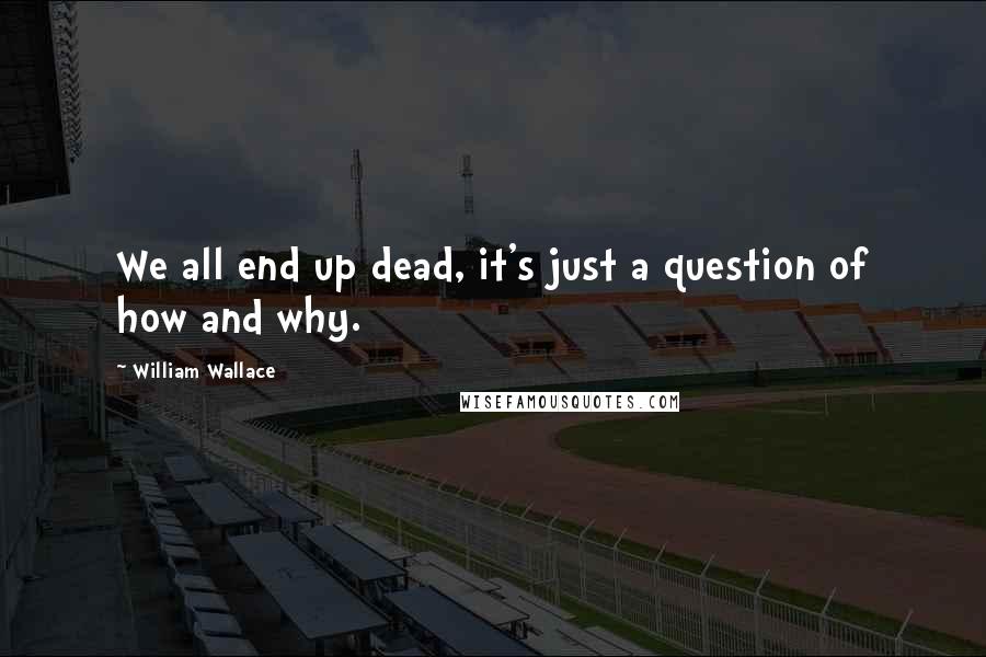 William Wallace Quotes: We all end up dead, it's just a question of how and why.