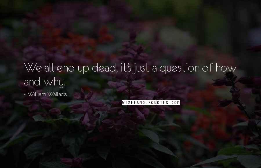 William Wallace Quotes: We all end up dead, it's just a question of how and why.