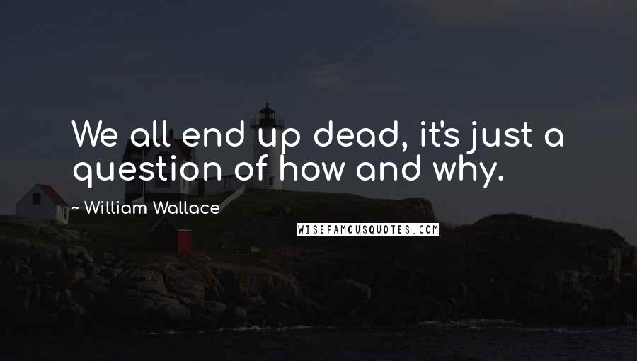 William Wallace Quotes: We all end up dead, it's just a question of how and why.