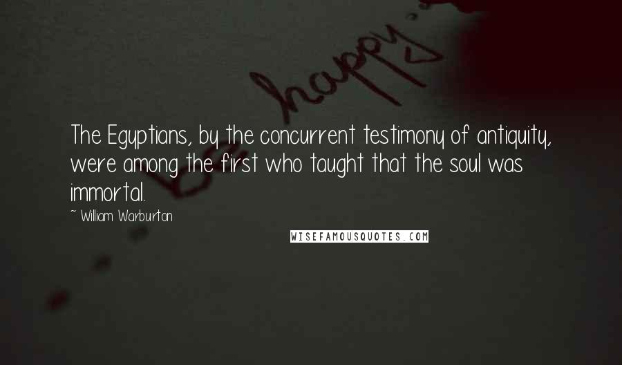 William Warburton Quotes: The Egyptians, by the concurrent testimony of antiquity, were among the first who taught that the soul was immortal.
