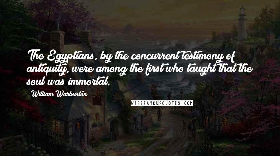 William Warburton Quotes: The Egyptians, by the concurrent testimony of antiquity, were among the first who taught that the soul was immortal.