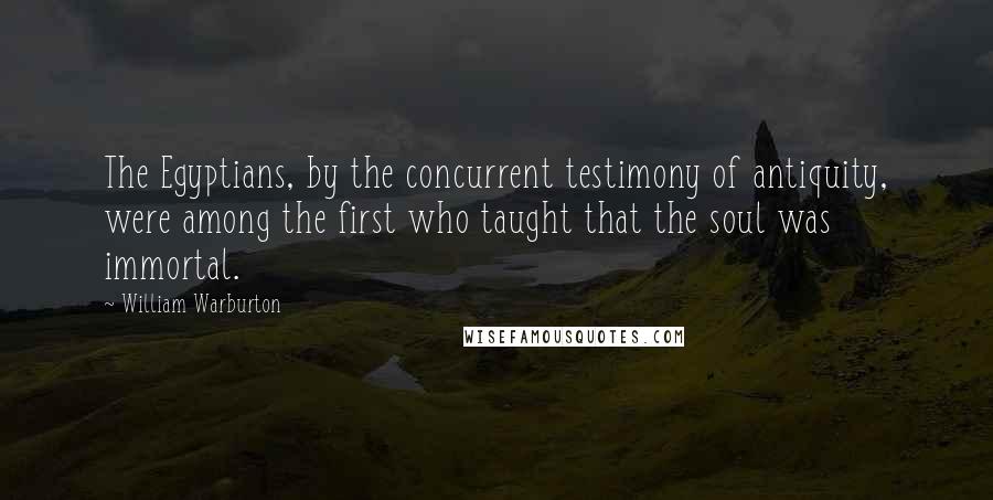 William Warburton Quotes: The Egyptians, by the concurrent testimony of antiquity, were among the first who taught that the soul was immortal.