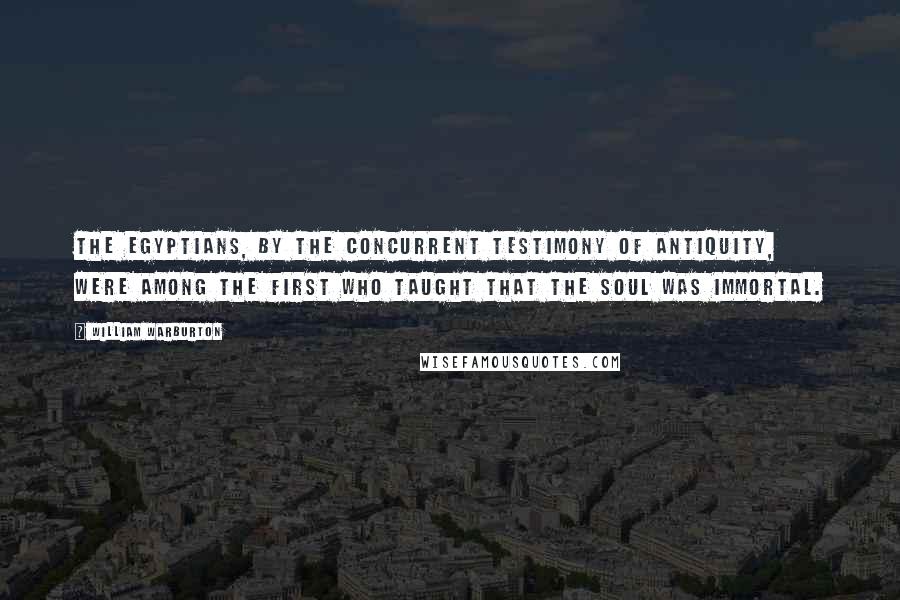 William Warburton Quotes: The Egyptians, by the concurrent testimony of antiquity, were among the first who taught that the soul was immortal.
