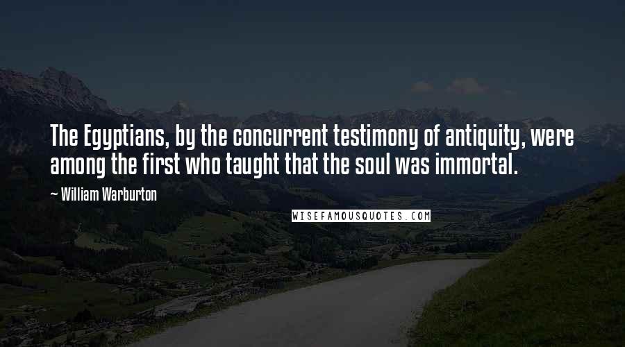 William Warburton Quotes: The Egyptians, by the concurrent testimony of antiquity, were among the first who taught that the soul was immortal.