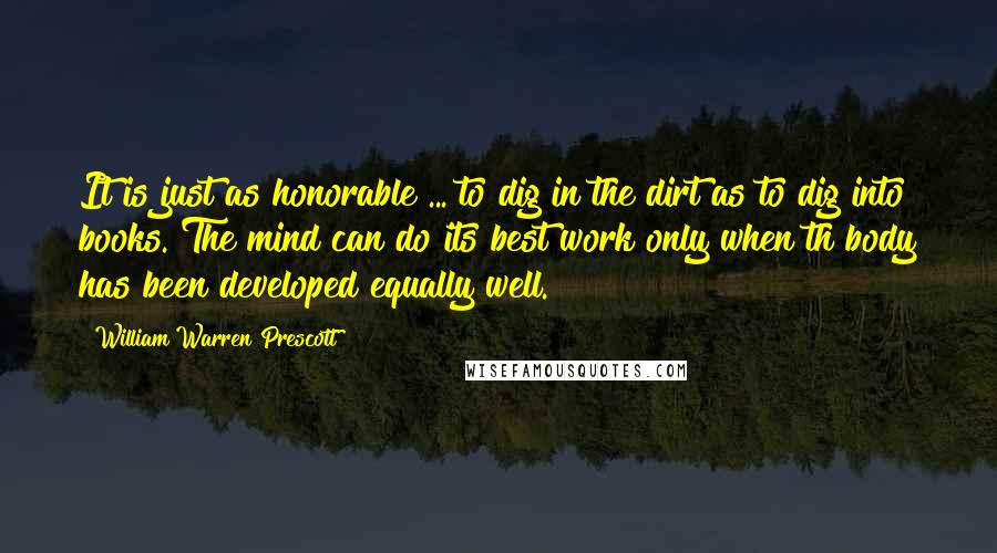 William Warren Prescott Quotes: It is just as honorable ... to dig in the dirt as to dig into books. The mind can do its best work only when th body has been developed equally well.