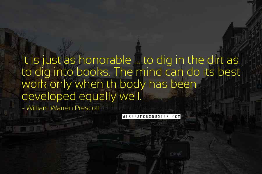 William Warren Prescott Quotes: It is just as honorable ... to dig in the dirt as to dig into books. The mind can do its best work only when th body has been developed equally well.