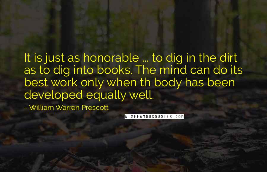 William Warren Prescott Quotes: It is just as honorable ... to dig in the dirt as to dig into books. The mind can do its best work only when th body has been developed equally well.