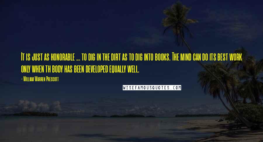 William Warren Prescott Quotes: It is just as honorable ... to dig in the dirt as to dig into books. The mind can do its best work only when th body has been developed equally well.