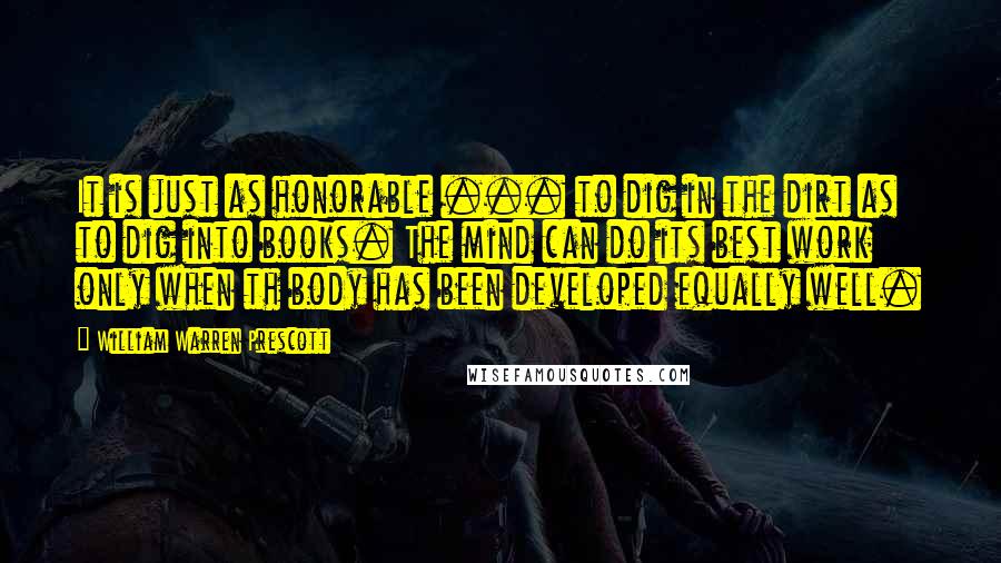 William Warren Prescott Quotes: It is just as honorable ... to dig in the dirt as to dig into books. The mind can do its best work only when th body has been developed equally well.