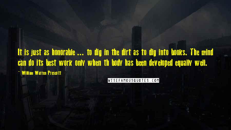 William Warren Prescott Quotes: It is just as honorable ... to dig in the dirt as to dig into books. The mind can do its best work only when th body has been developed equally well.