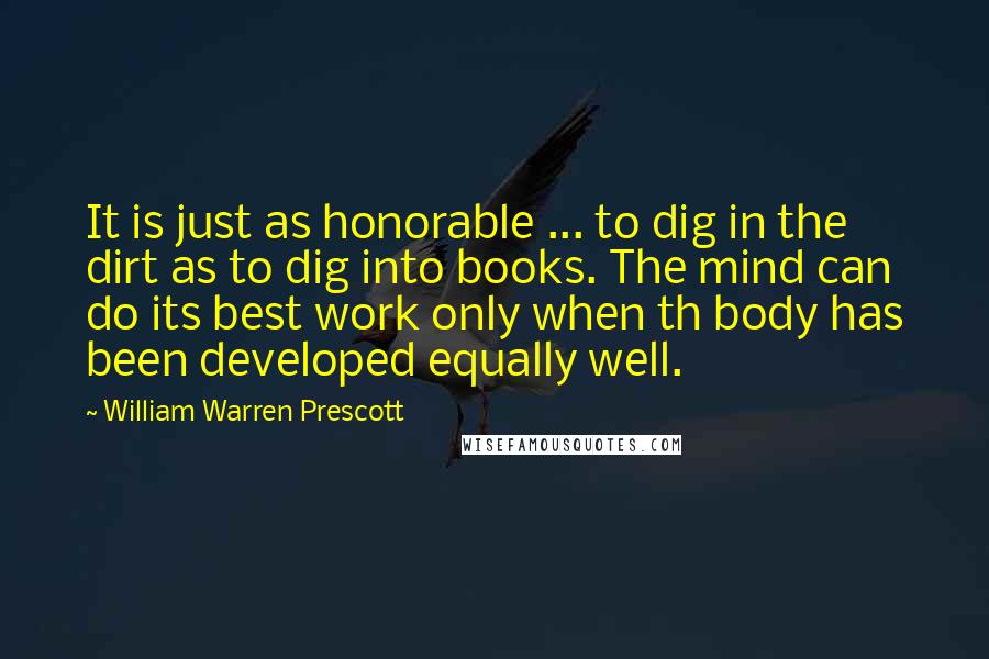 William Warren Prescott Quotes: It is just as honorable ... to dig in the dirt as to dig into books. The mind can do its best work only when th body has been developed equally well.