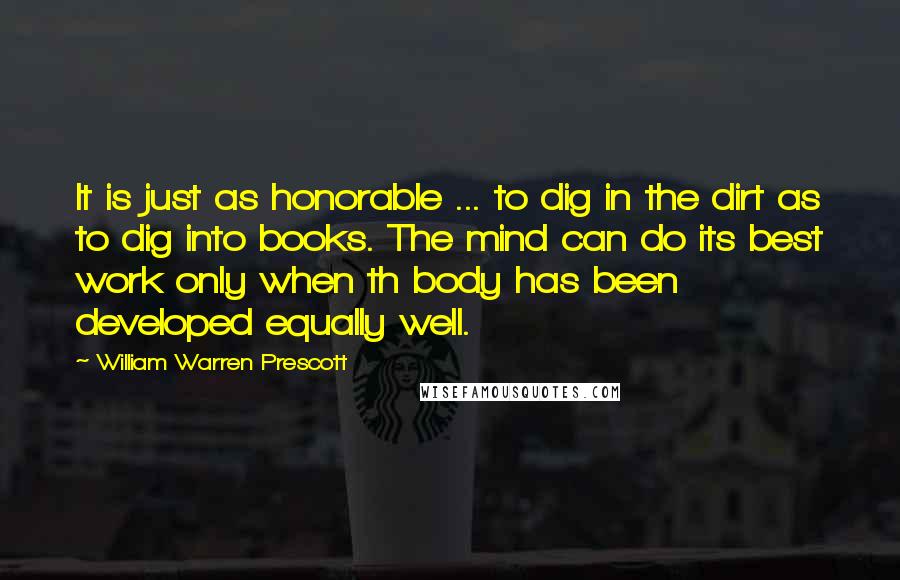 William Warren Prescott Quotes: It is just as honorable ... to dig in the dirt as to dig into books. The mind can do its best work only when th body has been developed equally well.